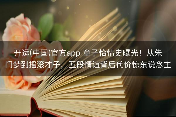 开运(中国)官方app 章子怡情史曝光！从朱门梦到摇滚才子，五段情谊背后代价惊东说念主