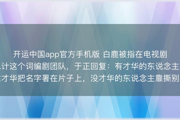 开运中国app官方手机版 白鹿被指在电视剧《莫离》开机前换掉总计这个词编剧团队，于正回复：有才华的东说念主靠才华把名字署在片子上，没才华的东说念主靠撕别东说念主把名字署在热搜上