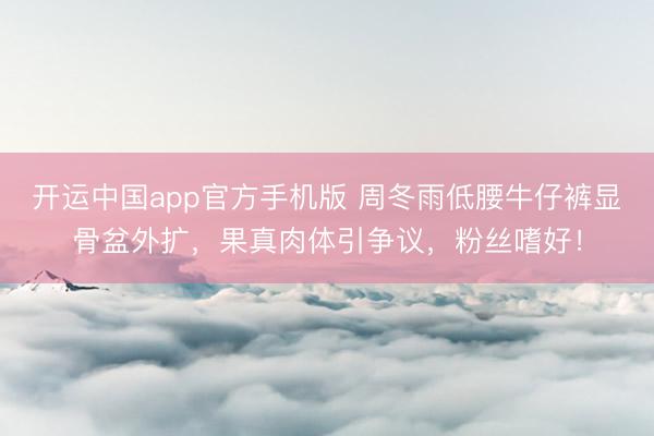 开运中国app官方手机版 周冬雨低腰牛仔裤显骨盆外扩，果真肉体引争议，粉丝嗜好！