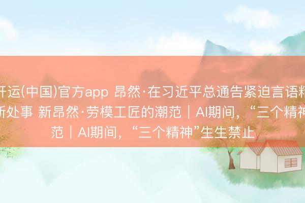 开运(中国)官方app 昂然·在习近平总通告紧迫言语精神指引下 新处事 新昂然·劳模工匠的潮范｜AI期间，“三个精神”生生禁止