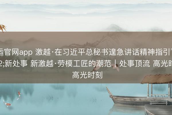 开运官网app 激越·在习近平总秘书遑急讲话精神指引下 新处事 新激越·劳模工匠的潮范｜处事顶流 高光时刻