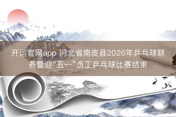 开运官网app 河北省南皮县2026年乒乓球联赛暨迎“五一”员工乒乓球比赛结束
