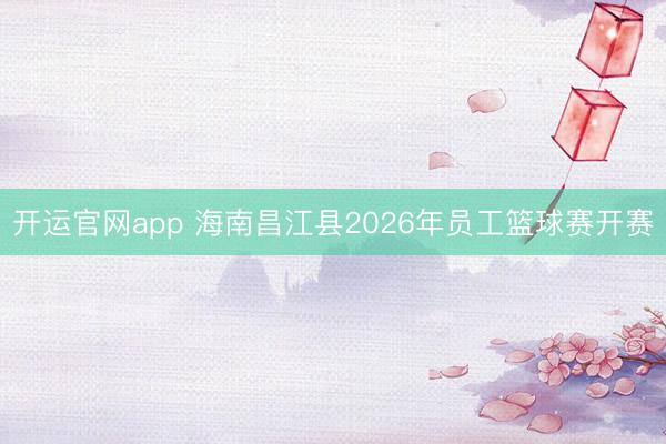开运官网app 海南昌江县2026年员工篮球赛开赛