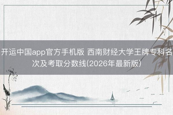 开运中国app官方手机版 西南财经大学王牌专科名次及考取分数线(2026年最新版)