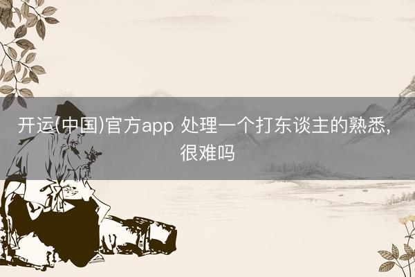 开运(中国)官方app 处理一个打东谈主的熟悉， 很难吗