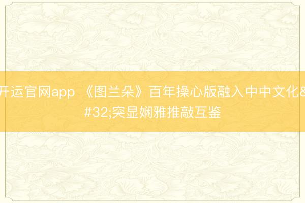 开运官网app 《图兰朵》百年操心版融入中中文化 突显娴雅推敲互鉴