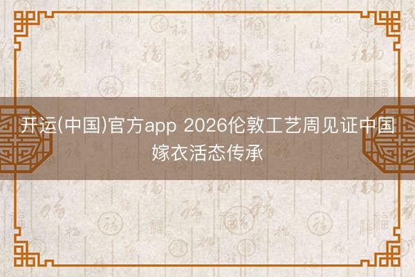 开运(中国)官方app 2026伦敦工艺周见证中国嫁衣活态传承