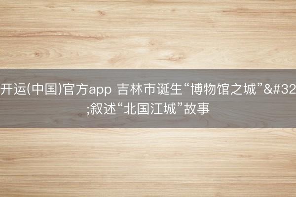 开运(中国)官方app 吉林市诞生“博物馆之城” 叙述“北国江城”故事
