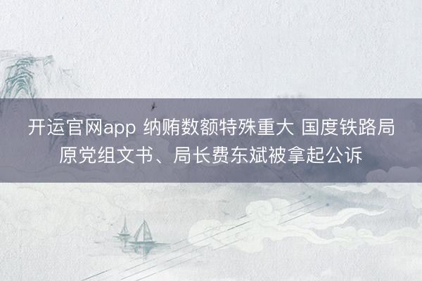 开运官网app 纳贿数额特殊重大 国度铁路局原党组文书、局长费东斌被拿起公诉