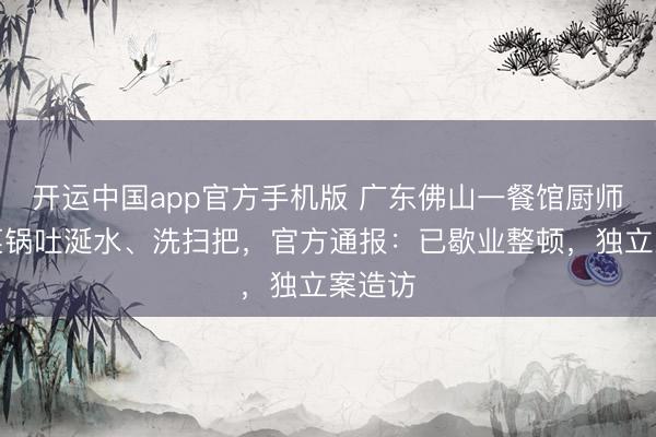 开运中国app官方手机版 广东佛山一餐馆厨师往炒菜锅吐涎水、洗扫把，官方通报：已歇业整顿，独立案造访
