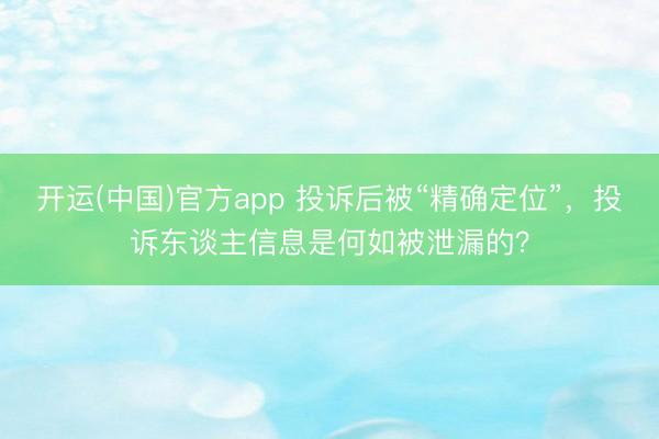 开运(中国)官方app 投诉后被“精确定位”，投诉东谈主信息是何如被泄漏的？