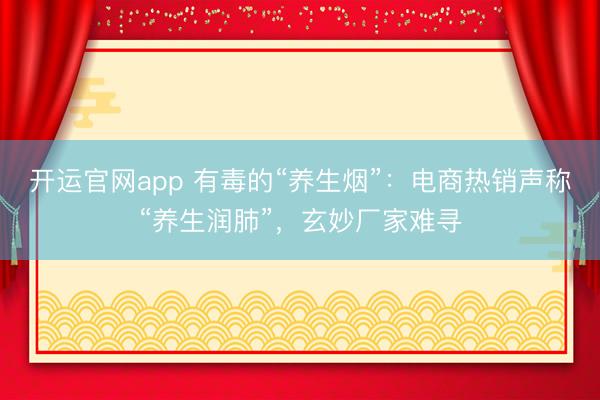 开运官网app 有毒的“养生烟”：电商热销声称“养生润肺”，玄妙厂家难寻