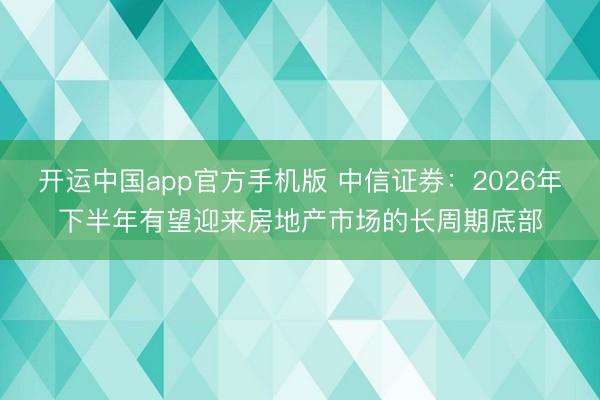 开运中国app官方手机版 中信证券：2026年下半年有望迎来房地产市场的长周期底部