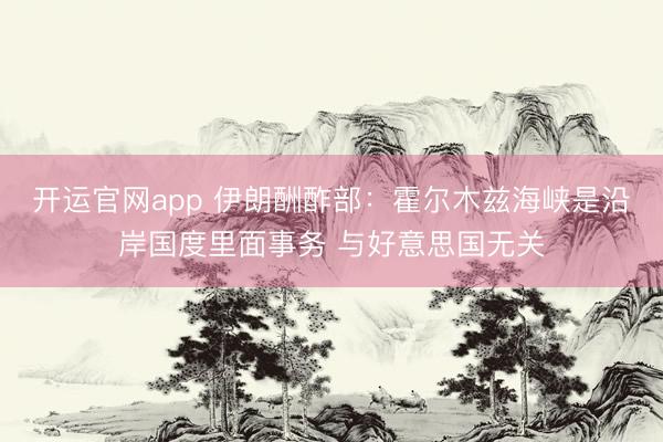 开运官网app 伊朗酬酢部：霍尔木兹海峡是沿岸国度里面事务 与好意思国无关