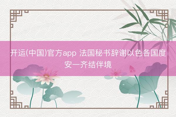 开运(中国)官方app 法国秘书辞谢以色各国度安一齐结伴境