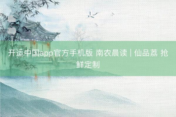 开运中国app官方手机版 南农晨读 | 仙品荔 抢鲜定制