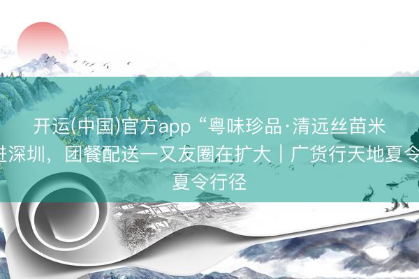 开运(中国)官方app “粤味珍品·清远丝苗米”再进深圳，团餐配送一又友圈在扩大｜广货行天地夏令行径