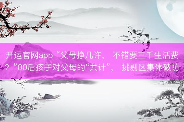 开运官网app “父母挣几许， 不错要三千生活费？”00后孩子对父母的“共计”， 挑剔区集体破防