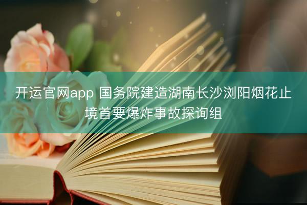 开运官网app 国务院建造湖南长沙浏阳烟花止境首要爆炸事故探询组