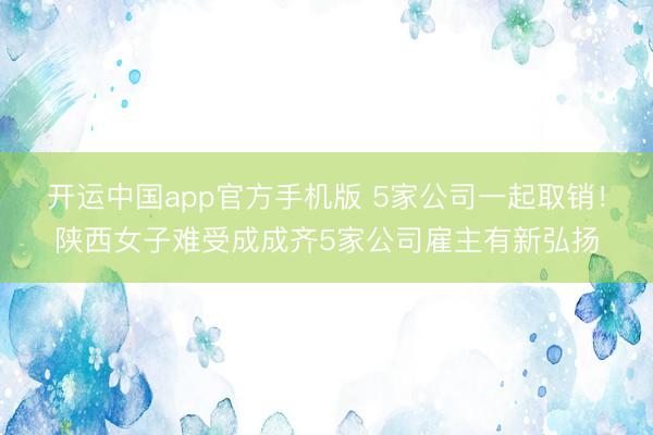 开运中国app官方手机版 5家公司一起取销!陕西女子难受成成齐5家公司雇主有新弘扬