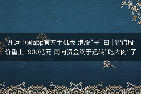 开运中国app官方手机版 港股“子”曰 | 智谱股价重上1900港元 南向资金终于运转“吃大肉”了
