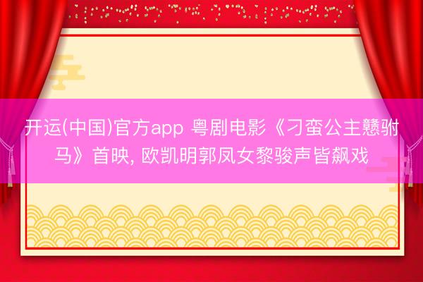 开运(中国)官方app 粤剧电影《刁蛮公主戆驸马》首映， 欧凯明郭凤女黎骏声皆飙戏
