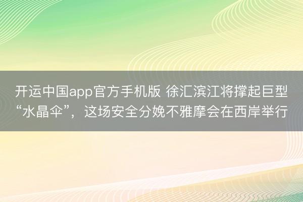 开运中国app官方手机版 徐汇滨江将撑起巨型“水晶伞”，这场安全分娩不雅摩会在西岸举行
