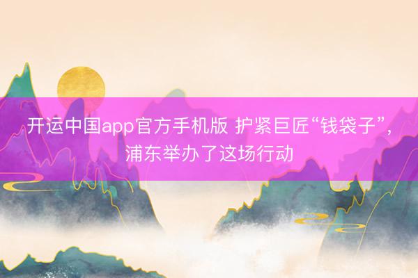 开运中国app官方手机版 护紧巨匠“钱袋子”，浦东举办了这场行动