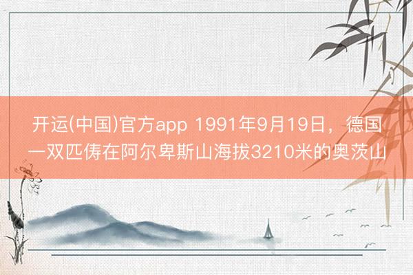 开运(中国)官方app 1991年9月19日，德国一双匹俦在阿尔卑斯山海拔3210米的奥茨山