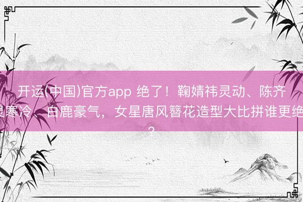 开运(中国)官方app 绝了！鞠婧祎灵动、陈齐灵寒冷、白鹿豪气，女星唐风簪花造型大比拼谁更绝？