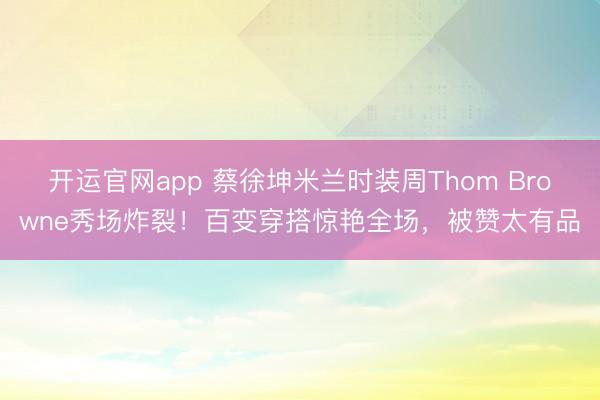 开运官网app 蔡徐坤米兰时装周Thom Browne秀场炸裂！百变穿搭惊艳全场，被赞太有品