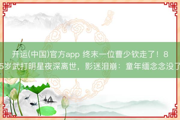 开运(中国)官方app 终末一位曹少钦走了!85岁武打明星夜深离世,影迷泪崩:童年缅念念没了