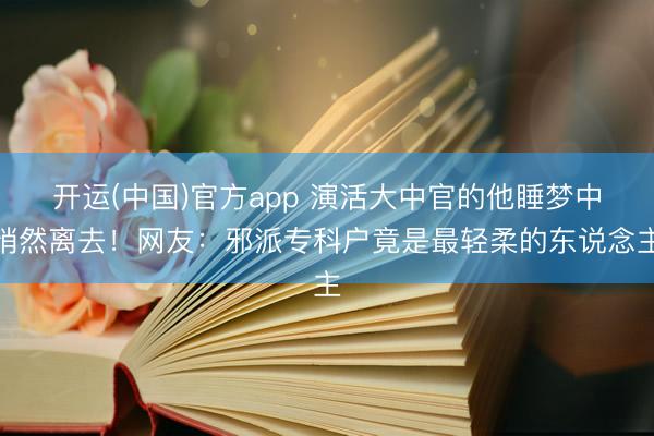 开运(中国)官方app 演活大中官的他睡梦中悄然离去!网友:邪派专科户竟是最轻柔的东说念主